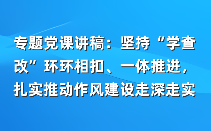 专题党课讲稿：坚持“学查改”环环相扣、一体推进，扎实推动作风建设走深走实