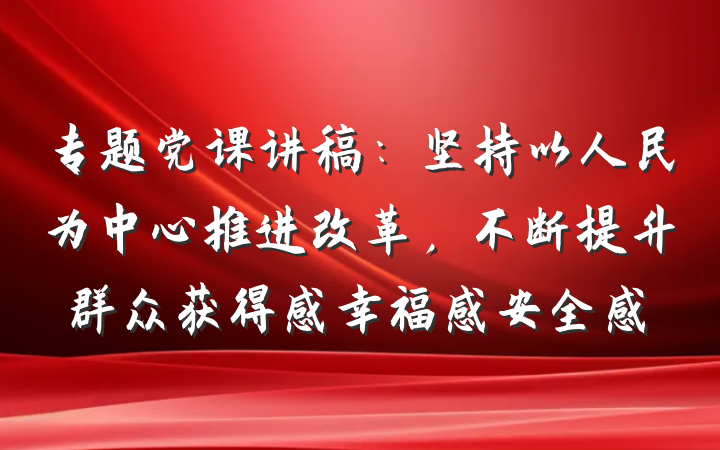 专题党课讲稿：坚持以人民为中心推进改革，不断提升群众获得感幸福感安全感