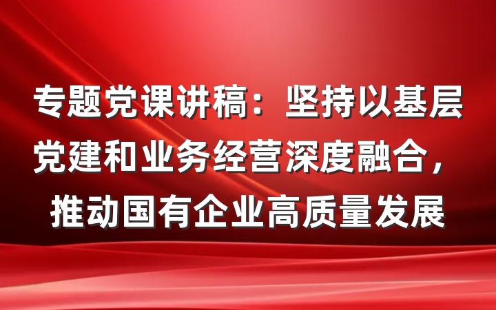 专题党课讲稿：坚持以基层党建和业务经营深度融合，推动国有企业高质量发展