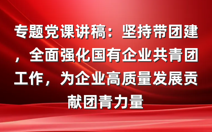 专题党课讲稿：坚持带团建，全面强化国有企业共青团工作，为企业高质量发展贡献团青力量