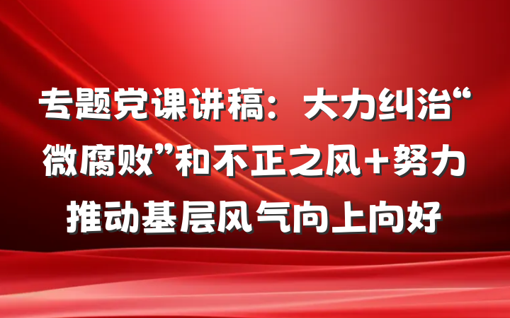 专题党课讲稿：大力纠治“微腐败”和不正之风 努力推动基层风气向上向好