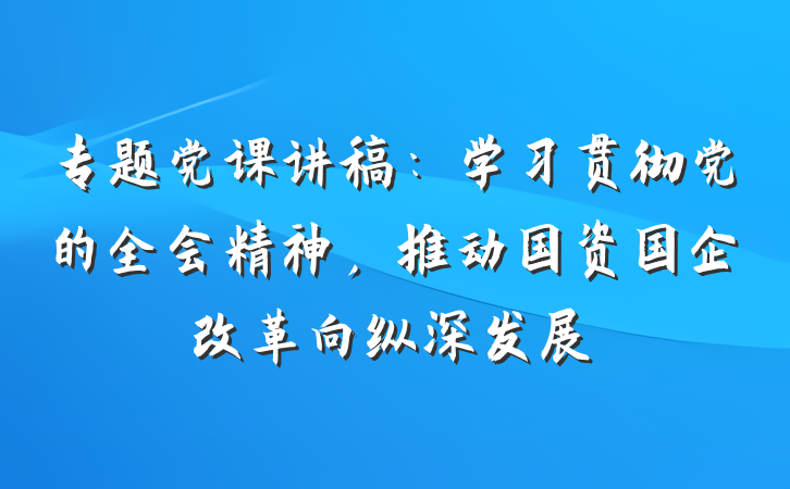 专题党课讲稿:学习贯彻党的全会精神,推动国资国企改革向纵深发展