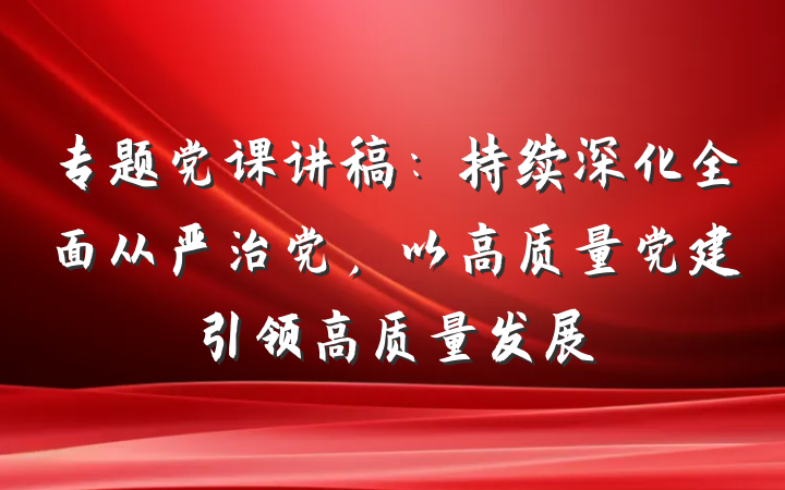 专题党课讲稿：持续深化全面从严治党，以高质量党建引领高质量发展