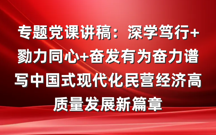 专题党课讲稿：深学笃行 勠力同心 奋发有为奋力谱写中国式现代化民营经济高质量发展新篇章