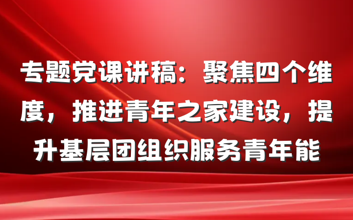 专题党课讲稿：聚焦四个维度，推进青年之家建设，提升基层团组织服务青年能