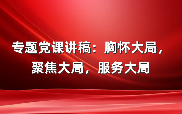 专题党课讲稿：胸怀大局，聚焦大局，服务大局