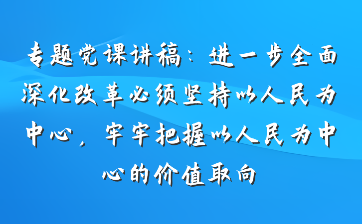 专题党课讲稿：进一步全面深化改革必须坚持以人民为中心，牢牢把握以人民为中心的价值取向