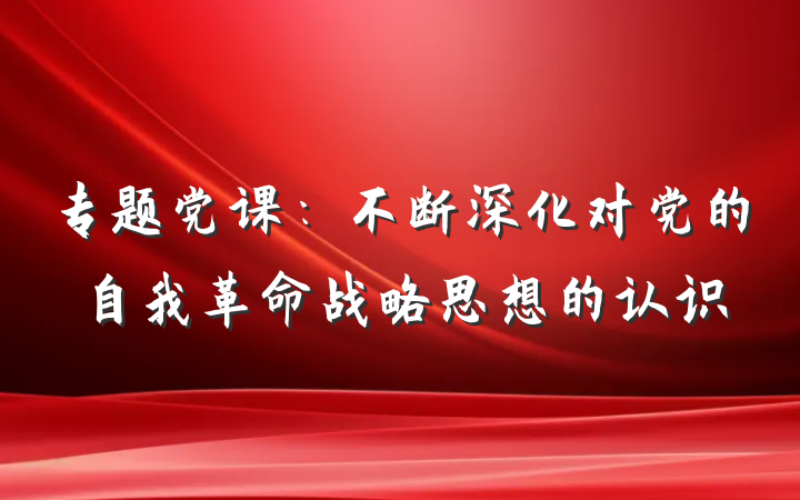 专题党课：不断深化对党的自我革命战略思想的认识