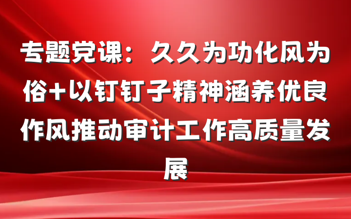 专题党课：久久为功化风为俗 以钉钉子精神涵养优良作风推动审计工作高质量发展