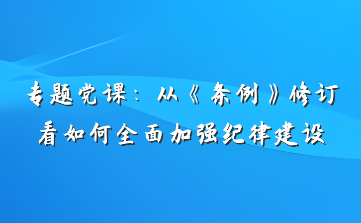 专题党课：从《条例》修订看如何全面加强纪律建设