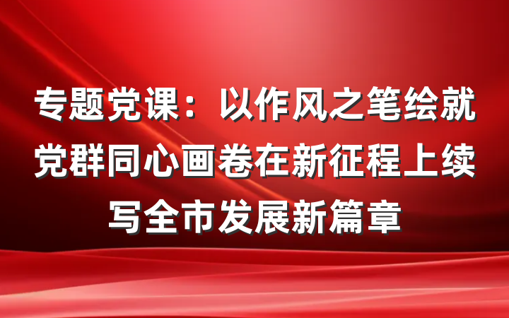 专题党课：以作风之笔绘就党群同心画卷在新征程上续写全市发展新篇章