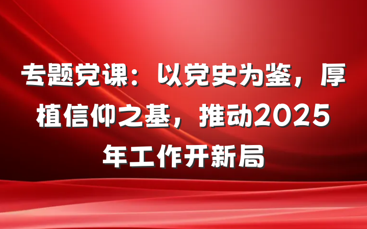 专题党课：以党史为鉴，厚植信仰之基，推动2025年工作开新局