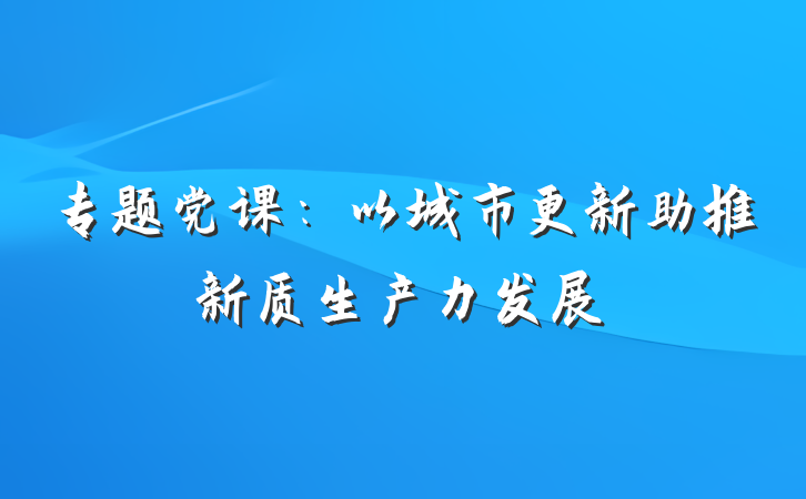 专题党课：以城市更新助推新质生产力发展