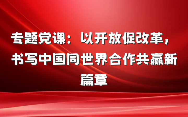 专题党课：以开放促改革，书写中国同世界合作共赢新篇章