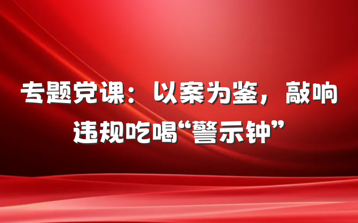 专题党课：以案为鉴，敲响违规吃喝“警示钟”