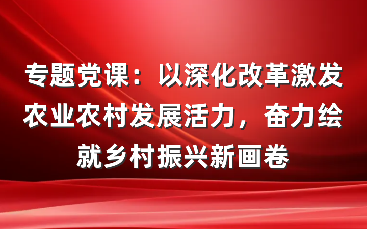 专题党课：以深化改革激发农业农村发展活力，奋力绘就乡村振兴新画卷
