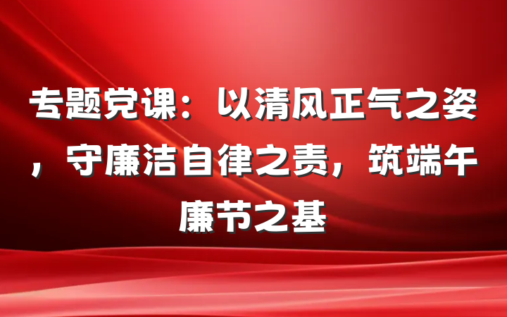 专题党课：以清风正气之姿，守廉洁自律之责，筑端午廉节之基