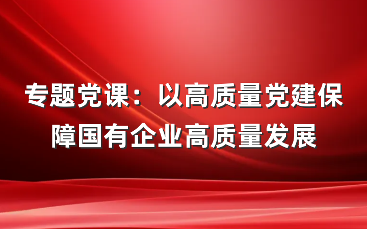 专题党课：以高质量党建保障国有企业高质量发展