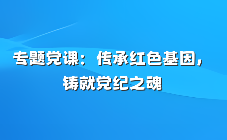 专题党课：传承红色基因，铸就党纪之魂