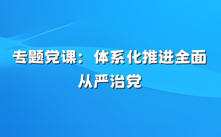专题党课：体系化推进全面从严治党