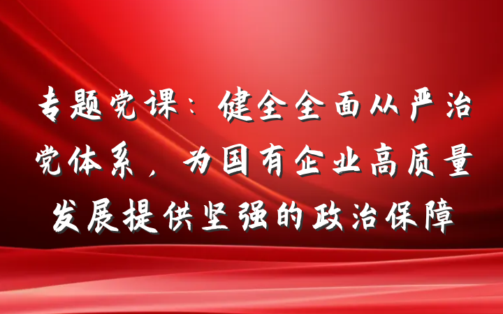 专题党课：健全全面从严治党体系，为国有企业高质量发展提供坚强的政治保障