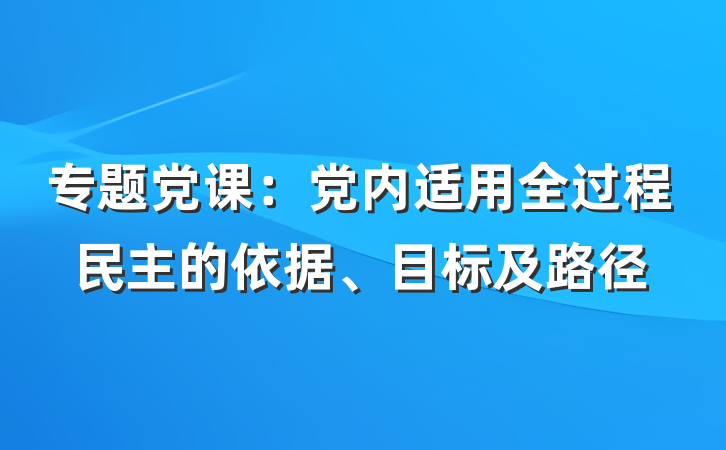 专题党课：党内适用全过程民主的依据、目标及路径
