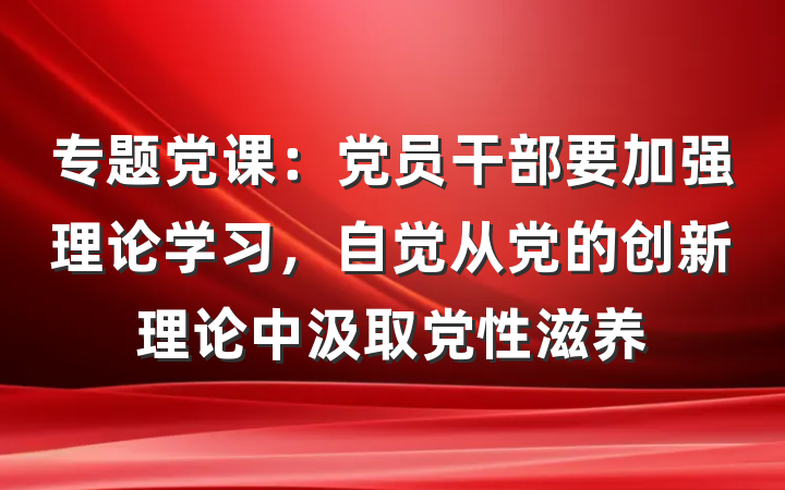 专题党课：党员干部要加强理论学习，自觉从党的创新理论中汲取党性滋养