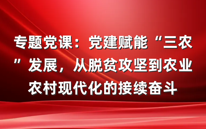 专题党课：党建赋能“三农”发展，从脱贫攻坚到农业农村现代化的接续奋斗
