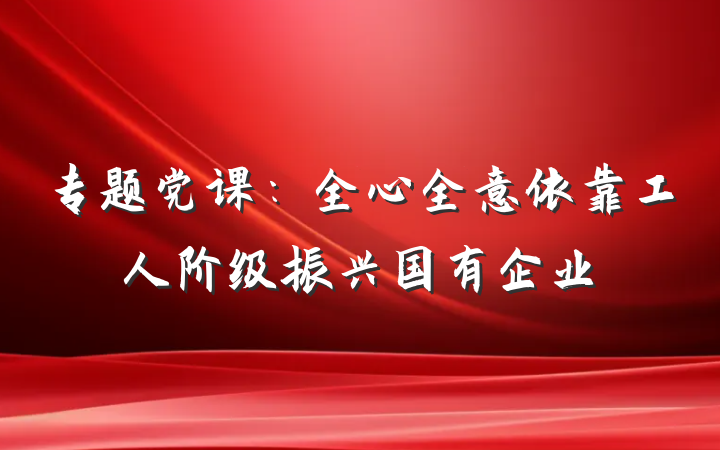专题党课：全心全意依靠工人阶级振兴国有企业