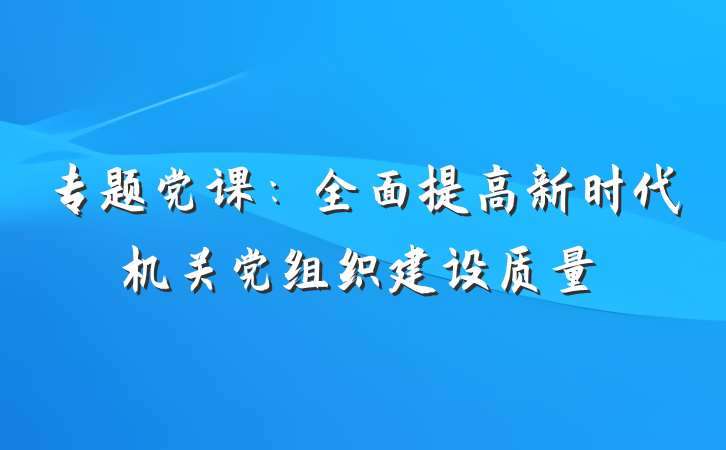 专题党课：全面提高新时代机关党组织建设质量
