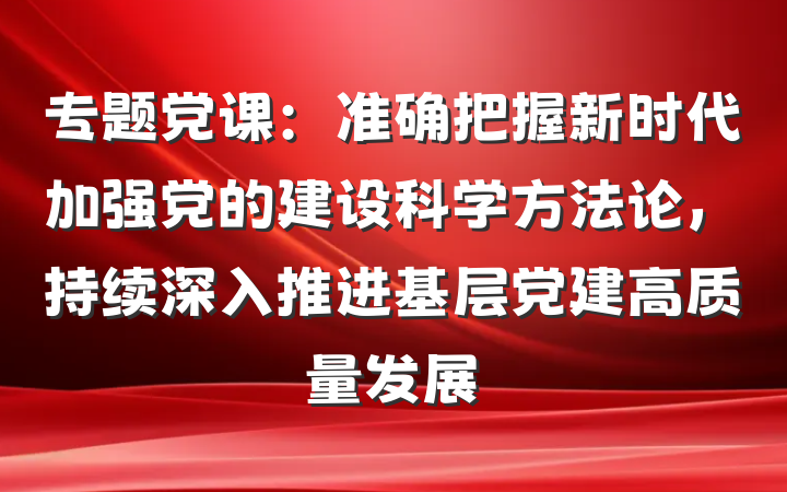 专题党课：准确把握新时代加强党的建设科学方法论，持续深入推进基层党建高质量发展