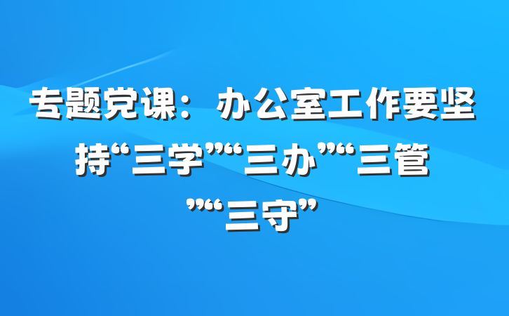 专题党课：办公室工作要坚持“三学”“三办”“三管”“三守”