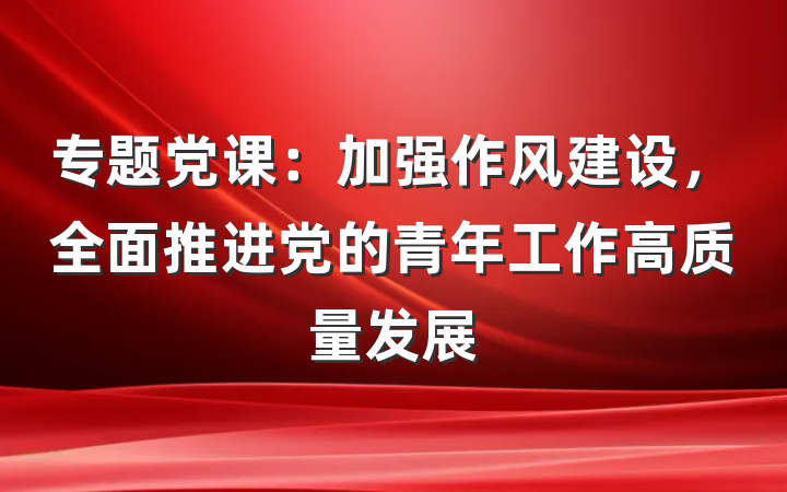 专题党课：加强作风建设，全面推进党的青年工作高质量发展