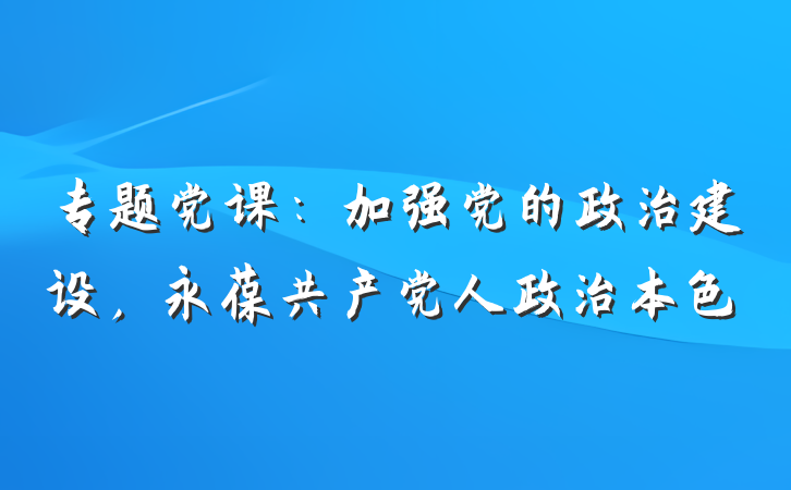 专题党课：加强党的政治建设，永葆共产党人政治本色