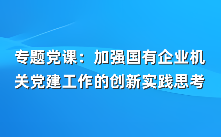 专题党课：加强国有企业机关党建工作的创新实践思考