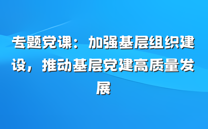 专题党课：加强基层组织建设，推动基层党建高质量发展