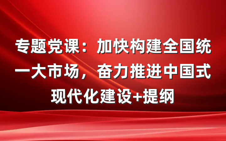 专题党课：加快构建全国统一大市场，奋力推进中国式现代化建设 提纲
