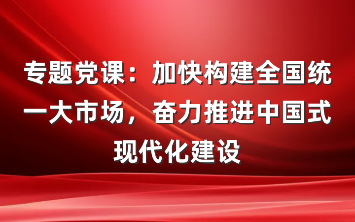 专题党课：加快构建全国统一大市场，奋力推进中国式现代化建设