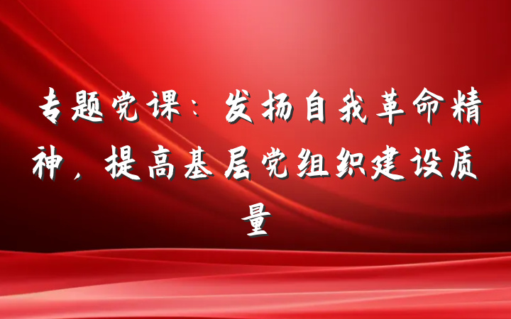 专题党课：发扬自我革命精神，提高基层党组织建设质量