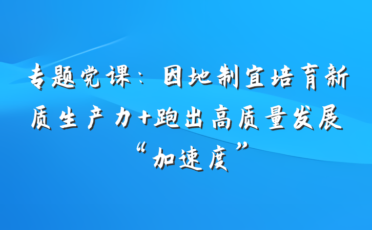 专题党课：因地制宜培育新质生产力 跑出高质量发展“加速度”