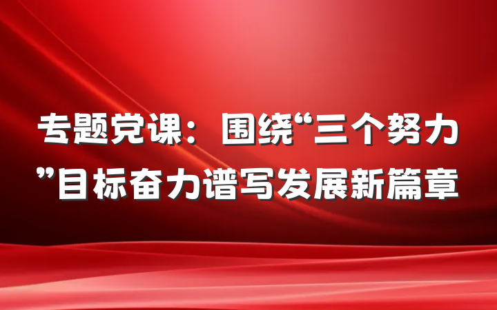 专题党课：围绕“三个努力”目标奋力谱写发展新篇章
