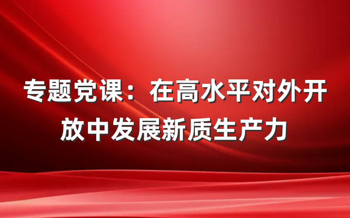 专题党课：在高水平对外开放中发展新质生产力