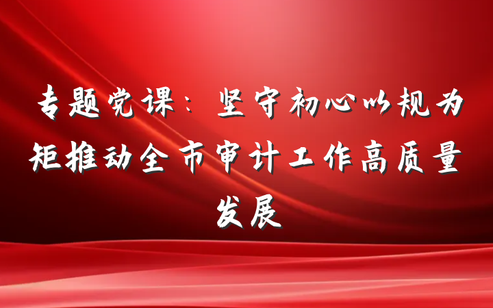 专题党课：坚守初心以规为矩推动全市审计工作高质量发展