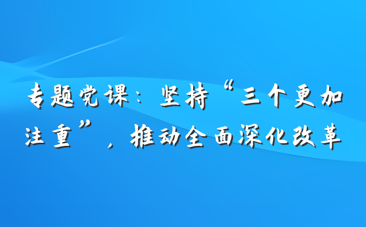 专题党课：坚持“三个更加注重”，推动全面深化改革