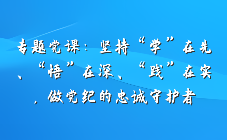 专题党课：坚持“学”在先、“悟”在深、“践”在实，做党纪的忠诚守护者