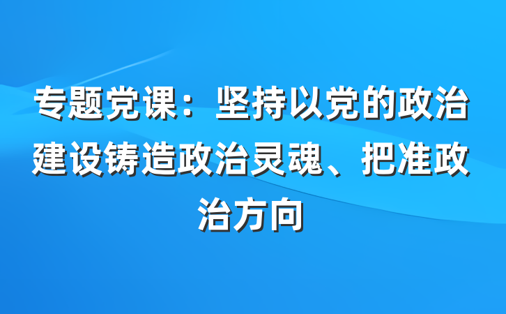 专题党课：坚持以党的政治建设铸造政治灵魂、把准政治方向