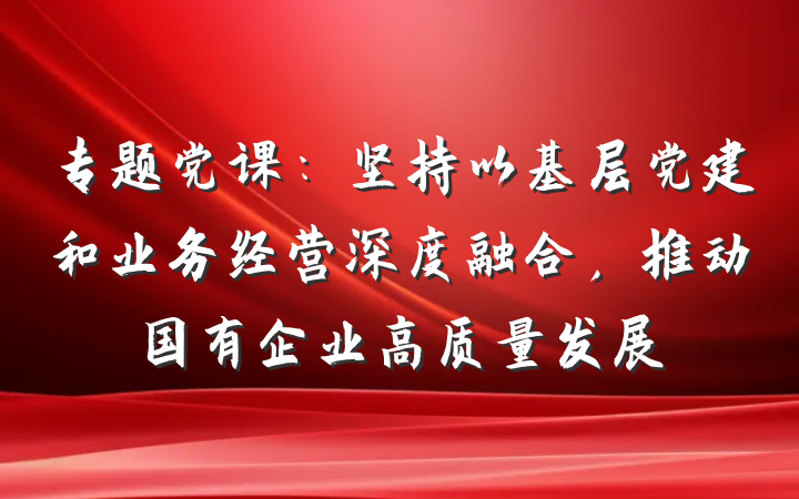专题党课：坚持以基层党建和业务经营深度融合，推动国有企业高质量发展