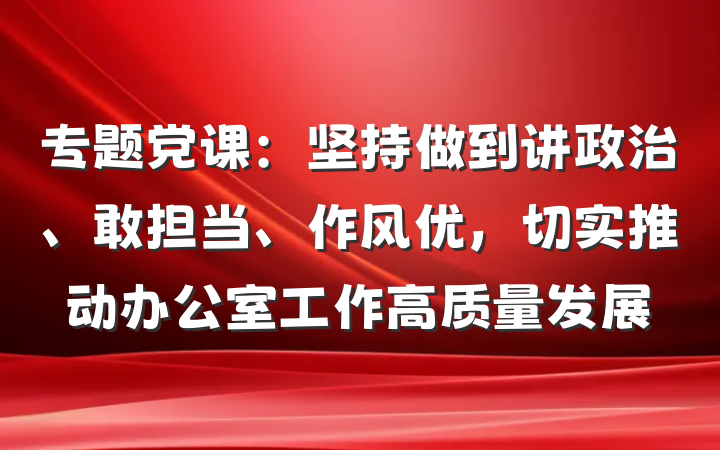 专题党课：坚持做到讲政治、敢担当、作风优，切实推动办公室工作高质量发展