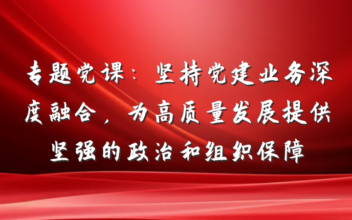 专题党课：坚持党建业务深度融合，为高质量发展提供坚强的政治和组织保障
