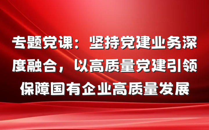 专题党课：坚持党建业务深度融合，以高质量党建引领保障国有企业高质量发展